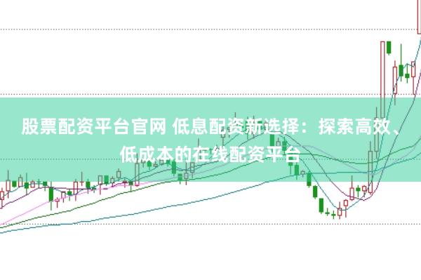 股票配资平台官网 低息配资新选择：探索高效、低成本的在线配资平台