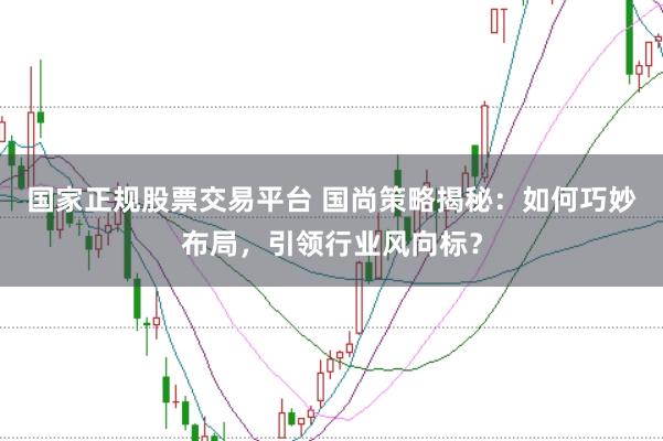 国家正规股票交易平台 国尚策略揭秘：如何巧妙布局，引领行业风向标？