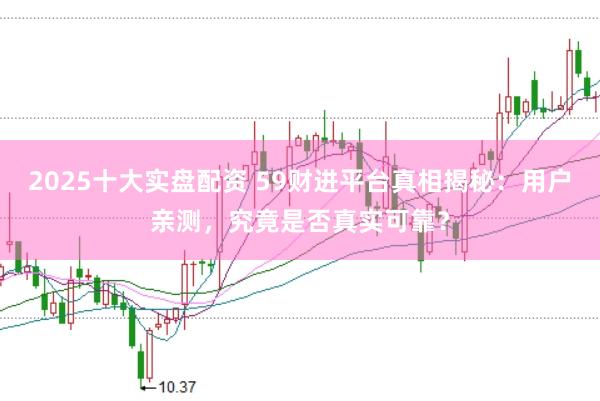 2025十大实盘配资 59财进平台真相揭秘：用户亲测，究竟是否真实可靠？