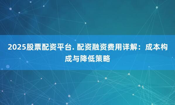 2025股票配资平台. 配资融资费用详解：成本构成与降低策略