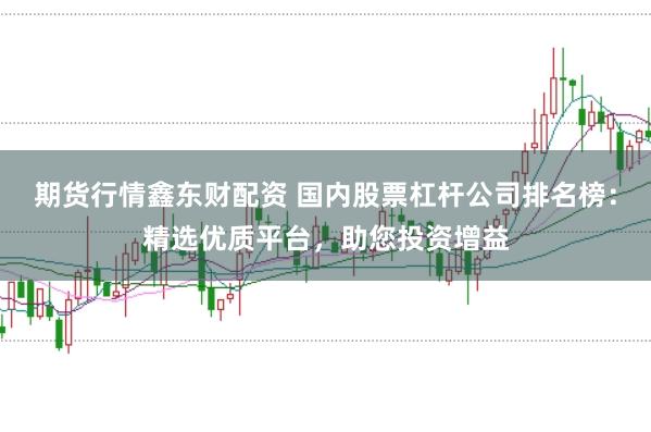 期货行情鑫东财配资 国内股票杠杆公司排名榜：精选优质平台，助您投资增益