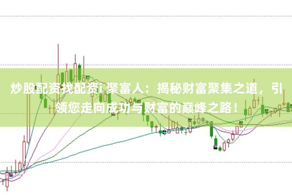 炒股配资找配资i 聚富人：揭秘财富聚集之道，引领您走向成功与财富的巅峰之路！