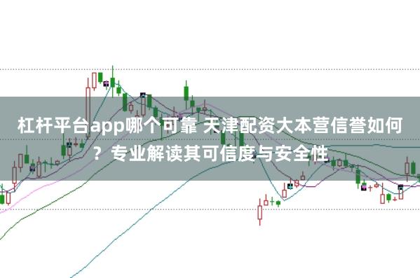 杠杆平台app哪个可靠 天津配资大本营信誉如何？专业解读其可信度与安全性