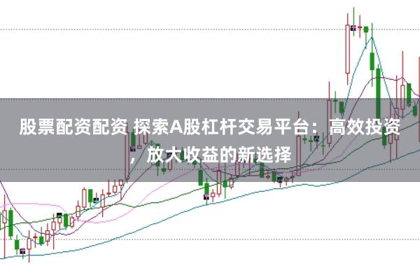 股票配资配资 探索A股杠杆交易平台：高效投资，放大收益的新选择