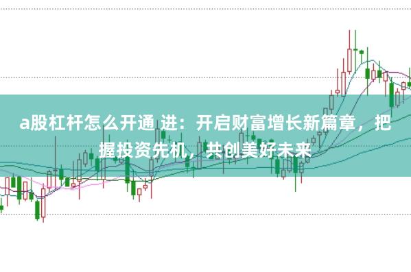 a股杠杆怎么开通 进：开启财富增长新篇章，把握投资先机，共创美好未来