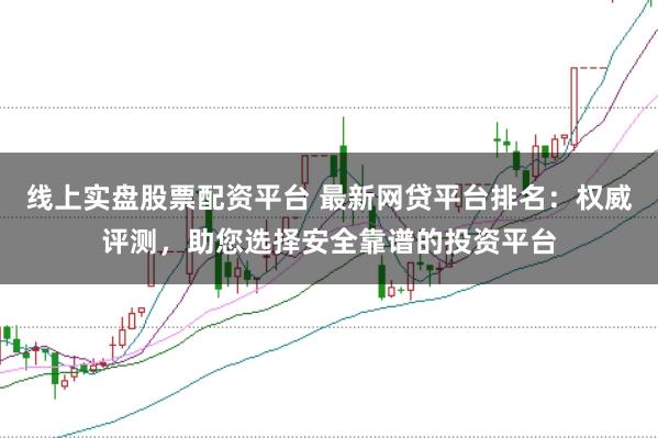 线上实盘股票配资平台 最新网贷平台排名：权威评测，助您选择安全靠谱的投资平台