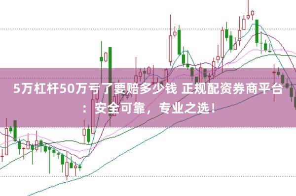 5万杠杆50万亏了要赔多少钱 正规配资券商平台：安全可靠，专业之选！