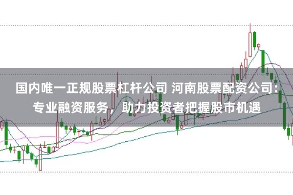 国内唯一正规股票杠杆公司 河南股票配资公司：专业融资服务，助力投资者把握股市机遇
