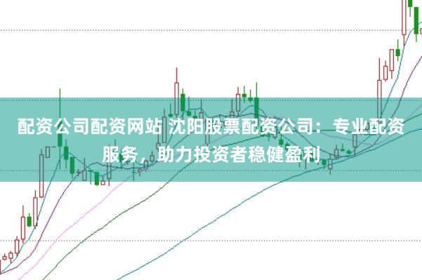 配资公司配资网站 沈阳股票配资公司：专业配资服务，助力投资者稳健盈利