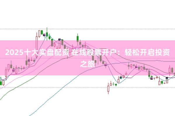 2025十大实盘配资 在线股票开户：轻松开启投资之旅