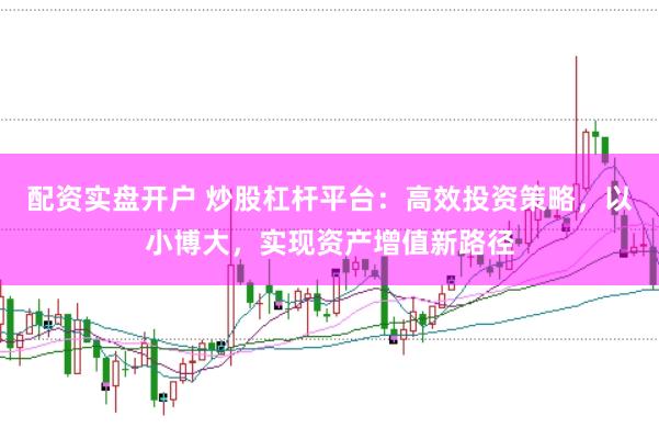 配资实盘开户 炒股杠杆平台：高效投资策略，以小博大，实现资产增值新路径