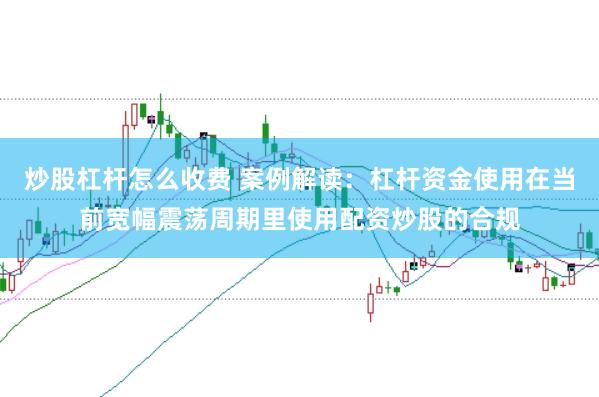 炒股杠杆怎么收费 案例解读：杠杆资金使用在当前宽幅震荡周期里使用配资炒股的合规