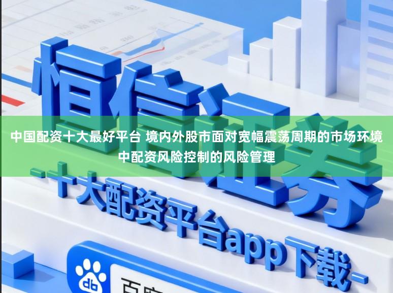 中国配资十大最好平台 境内外股市面对宽幅震荡周期的市场环境中配资风险控制的风险管理
