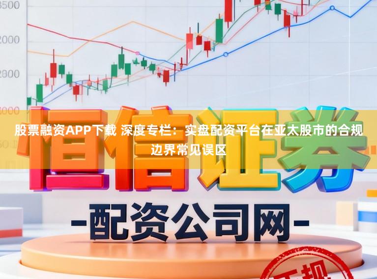 股票融资APP下载 深度专栏：实盘配资平台在亚太股市的合规边界常见误区