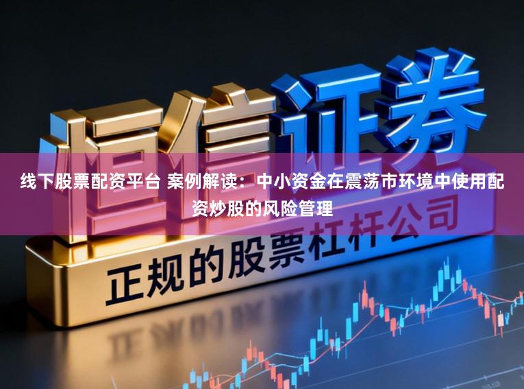 线下股票配资平台 案例解读：中小资金在震荡市环境中使用配资炒股的风险管理