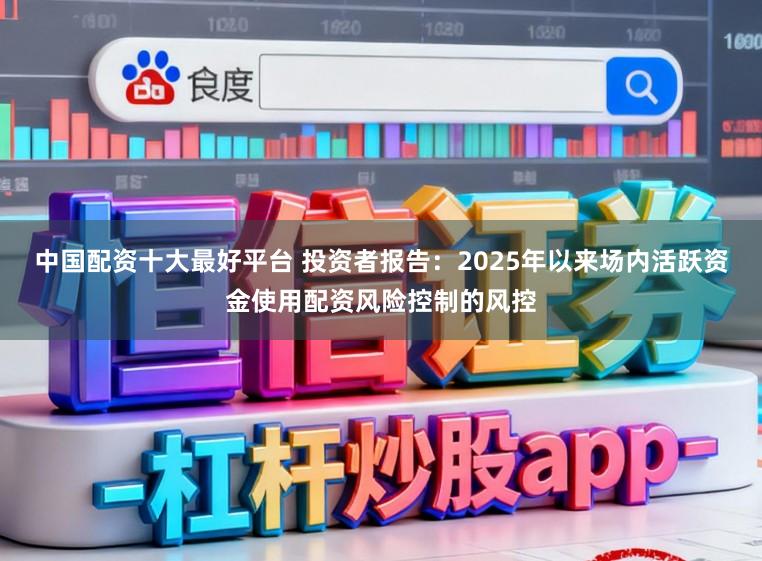 中国配资十大最好平台 投资者报告：2025年以来场内活跃资金使用配资风险控制的风控