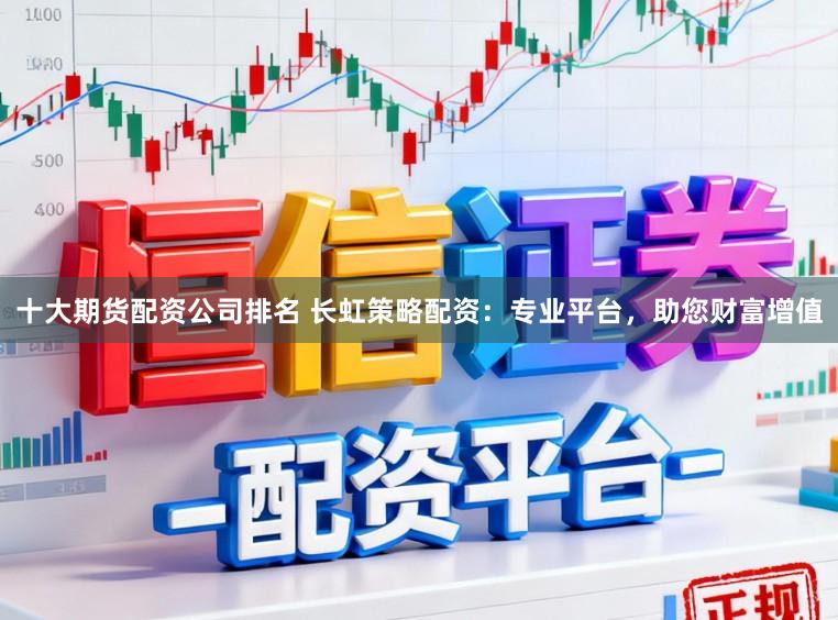 十大期货配资公司排名 长虹策略配资：专业平台，助您财富增值